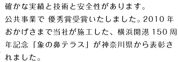 確かな実績と技術と安全性があります。 公共事業で 優秀賞受賞いたしました。 2010年おかげさまで当社が施工した、横浜開港150週年記念「象の鼻公演」が神奈川県から表彰されました。