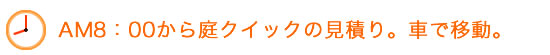 AM8：00から庭クイックの見積り。車で移動。