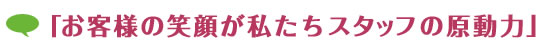 「お客様の笑顔が私たちスタッフの原動力」